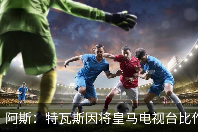 阿斯：特瓦斯因将皇马电视台比作纳粹宣传，面临禁任处罚调查